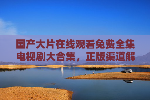 国产大片在线观看免费全集电视剧大合集,正版渠道解锁追剧自由,国产正版免费全集电视剧大合集 解锁追剧自由