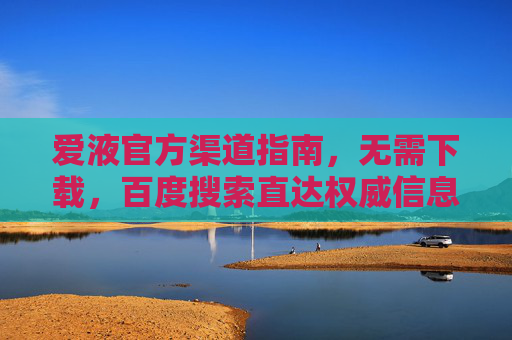 爱液官方渠道指南,无需下载,百度搜索直达权威信息,爱液官方渠道指南,百度搜索直达权威信息