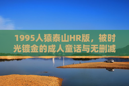 1995人猿泰山HR版,被时光镀金的成人童话与无删减完整版的深层回响,1995人猿泰山,时光镀金的成人童话与无删减版的深层回响