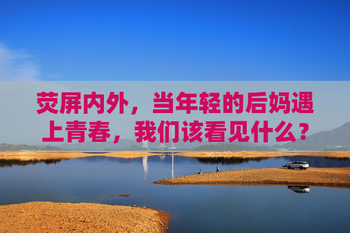 荧屏内外，当年轻的后妈遇上青春，我们该看见什么？荧屏内外，年轻后妈与青春，我们该看见什么？