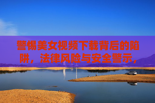 警惕美女视频下载背后的陷阱，法律风险与安全警示，警惕美女视频下载陷阱，法律风险与安全警示