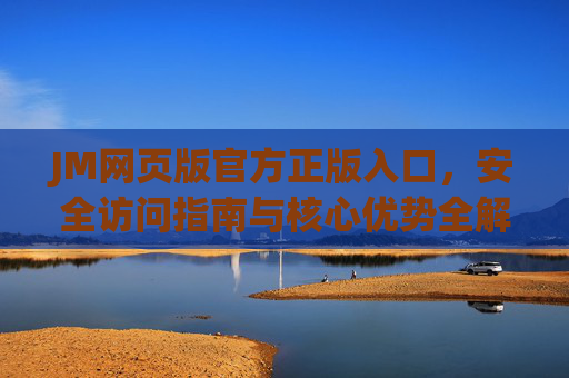JM网页版官方正版入口，安全访问指南与核心优势全解析，JM网页版官方正版入口，安全访问指南与核心优势全解析