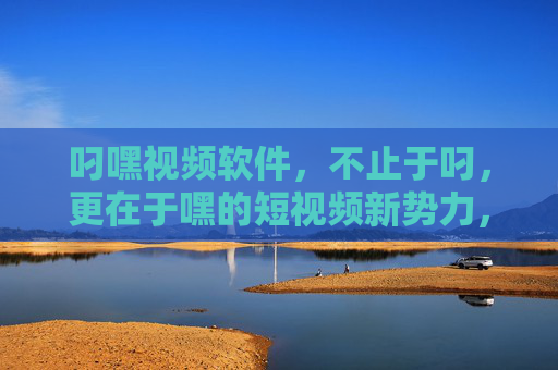 叼嘿视频软件,不止于叼,更在于嘿的短视频新势力,叼嘿视频,不止于叼,更在于嘿的短视频新势力
