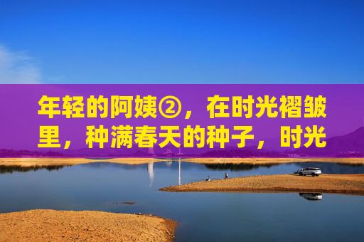 年轻的阿姨②,在时光褶皱里,种满春天的种子,时光褶皱里,阿姨种满春天