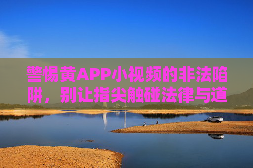 警惕黄APP小视频的非法陷阱,别让指尖触碰法律与道德的红线,警惕黄APP小视频非法陷阱,指尖莫触法律道德红线