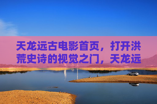 天龙远古电影首页,打开洪荒史诗的视觉之门,天龙远古·洪荒史诗视觉之门