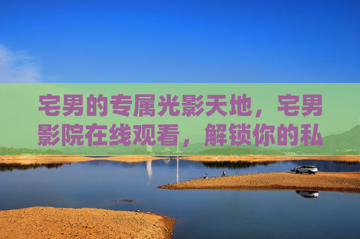 宅男的专属光影天地,宅男影院在线观看,解锁你的私人影院时刻,宅男专属光影天地,私人影院在线时刻
