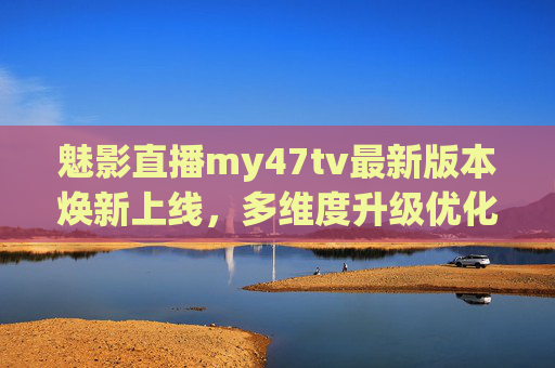 魅影直播my47tv最新版本焕新上线，多维度升级优化，体验再升级，魅影直播my47tv最新版本焕新上线，多维度升级优化，体验再升级