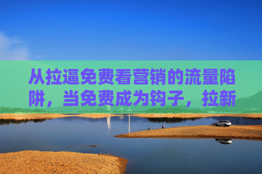 从拉逼免费看营销的流量陷阱，当免费成为钩子，拉新逼单还能走多远？免费营销的流量陷阱，拉新逼单还能走多远？