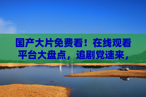 国产大片免费看！在线观看平台大盘点，追剧党速来，国产大片免费看！追剧党必备在线平台大盘点
