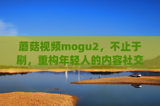 蘑菇视频mogu2,不止于刷,重构年轻人的内容社交新生态,蘑菇视频mogu2,不止于刷,重构年轻人的内容社交新生态