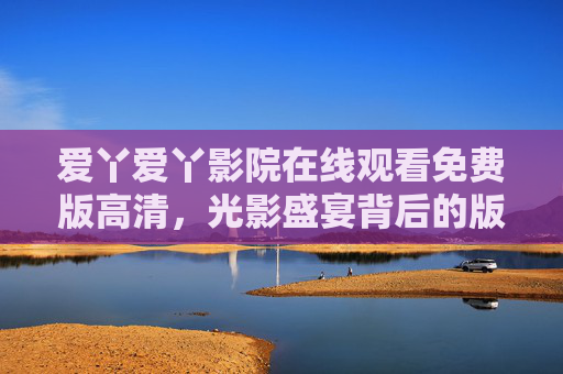 爱丫爱丫影院在线观看免费版高清，光影盛宴背后的版权与安全警示，爱丫爱丫影院免费高清观看，光影盛宴背后的版权与安全警示