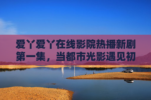 爱丫爱丫在线影院热播新剧第一集，当都市光影遇见初心，每一帧都是生活的温度，爱丫爱丫在线影院热播新剧第一集，都市光影遇初心，帧帧生活温度