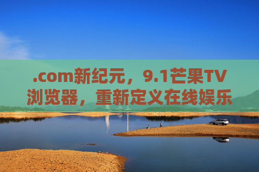 .com新纪元,9.1芒果TV浏览器,重新定义在线娱乐入口,com新纪元,芒果TV浏览器9.1重新定义在线娱乐入口