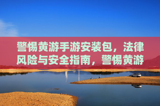 警惕黄游手游安装包，法律风险与安全指南，警惕黄游手游安装包，法律风险与安全指南