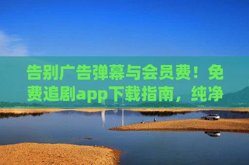 告别广告弹幕与会员费!免费追剧app下载指南,纯净观影体验一键解锁,免费追剧app下载指南,告别广告弹幕,纯净观影一键解锁
