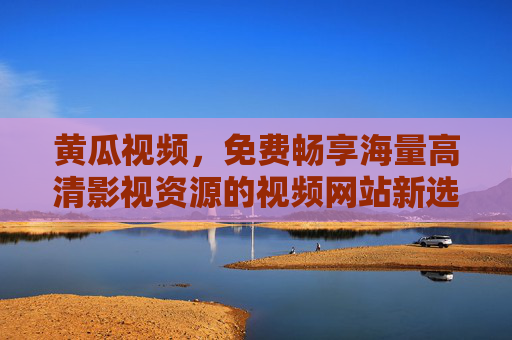黄瓜视频，免费畅享海量高清影视资源的视频网站新选择，黄瓜视频，免费畅享海量高清影视资源的新选择