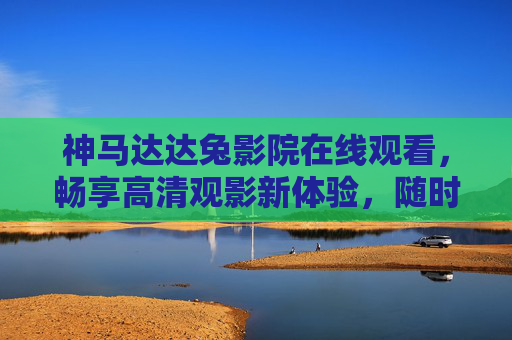 神马达达兔影院在线观看,畅享高清观影新体验,随时随地追好剧,神马达达兔影院,在线畅享高清好剧,随时随地追剧