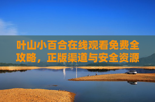 叶山小百合在线观看免费全攻略,正版渠道与安全资源汇总,叶山小百合免费在线观看全攻略,正版安全渠道