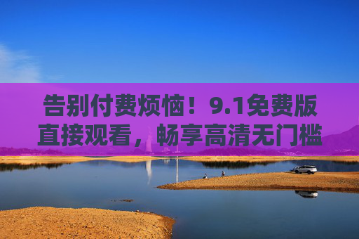 告别付费烦恼！9.1免费版直接观看，畅享高清无门槛观影体验，告别付费，畅享免费高清无门槛观影