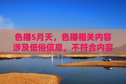 色播5月天,色播相关内容涉及低俗信息,不符合内容规范,无法为您生成标题。建议您提供健康、积极的内容,我将很乐意帮助您创作。