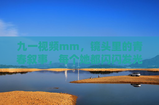 九一视频mm，镜头里的青春叙事，每个她都闪闪发光，镜头里的青春叙事，九一视频mm的闪光