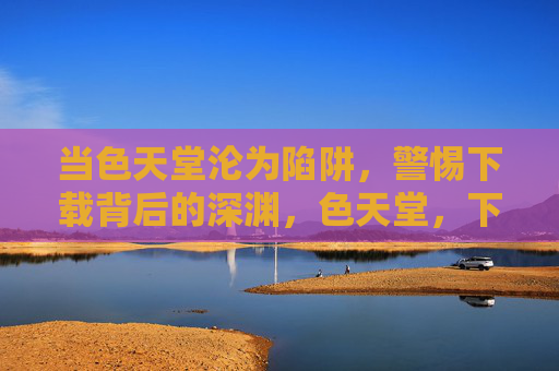 当色天堂沦为陷阱，警惕下载背后的深渊，色天堂，下载陷阱藏深渊