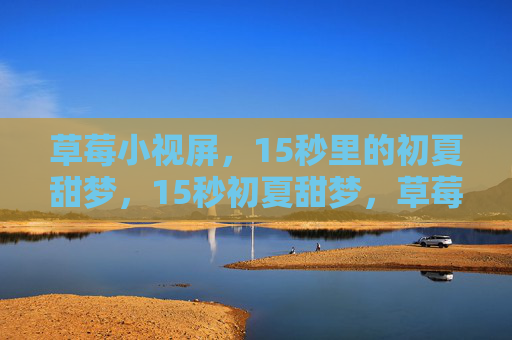 草莓小视屏,15秒里的初夏甜梦,15秒初夏甜梦,草莓小视屏