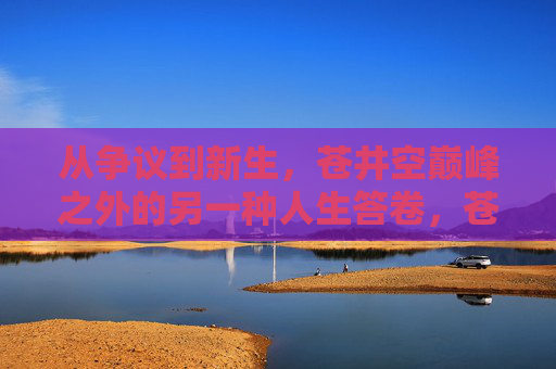 从争议到新生,苍井空巅峰之外的另一种人生答卷,苍井空,从争议到新生的另一种人生