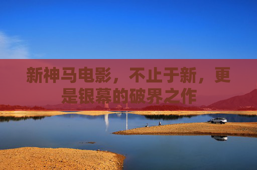 新神马电影,不止于新,更是银幕的破界之作