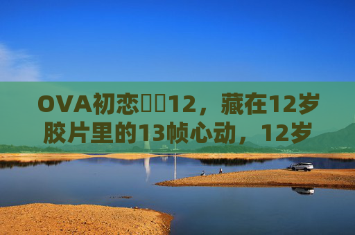 OVA初恋時間12,藏在12岁胶片里的13帧心动,12岁胶片藏13帧心动