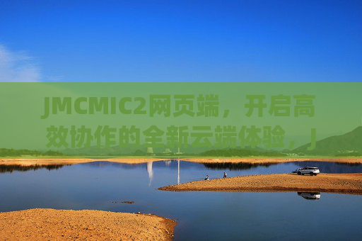 JMCMIC2网页端，开启高效协作的全新云端体验，JMCMIC2网页端，高效协作的全新云端体验