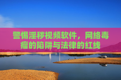 警惕淫秽视频软件,网络毒瘤的陷阱与法律的红线