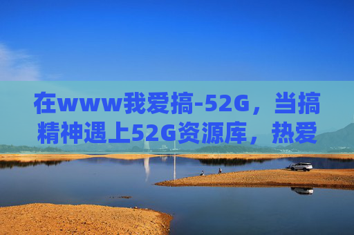 在www我爱搞-52G，当搞精神遇上52G资源库，热爱有了栖息地，搞精神遇52G资源库，热爱栖息地