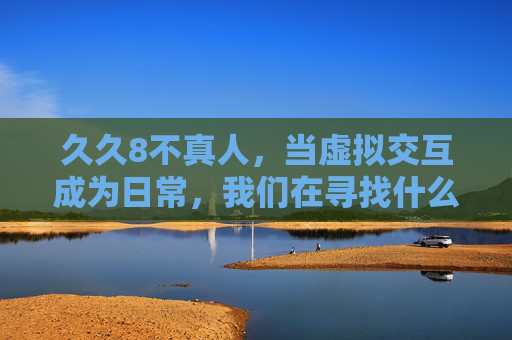 久久8不真人,当虚拟交互成为日常,我们在寻找什么?日常虚拟交互,我们在寻找真实?