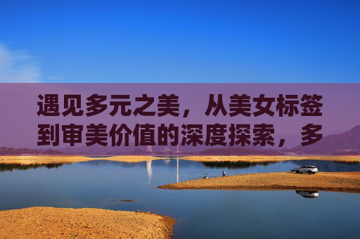 遇见多元之美，从美女标签到审美价值的深度探索，多元之美，从美女标签到审美价值的深度探索