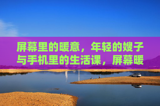屏幕里的暖意,年轻的嫂子与手机里的生活课,屏幕暖意,嫂子的生活课