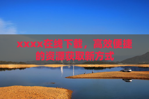 xxxx在线下载，高效便捷的资源获取新方式