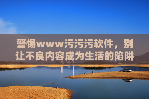 警惕www污污污软件，别让不良内容成为生活的陷阱，警惕污污污软件，不良内容的生活陷阱