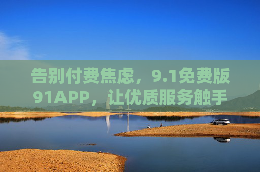 告别付费焦虑，9.1免费版91APP，让优质服务触手可及，1免费版91APP，告别付费焦虑，优质服务触手可及