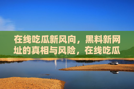 在线吃瓜新风向，黑料新网址的真相与风险，在线吃瓜新风向，黑料新网址的真相与风险