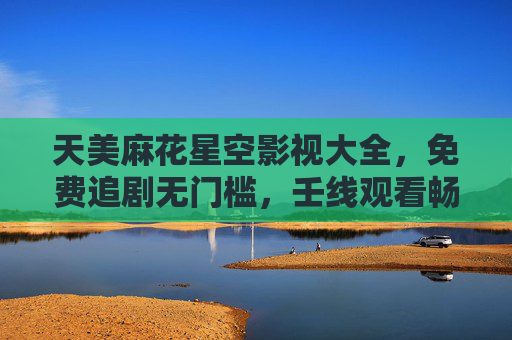 天美麻花星空影视大全，免费追剧无门槛，壬线观看畅享高清好时光，天美麻花星空影视大全，免费高清在线追剧无门槛