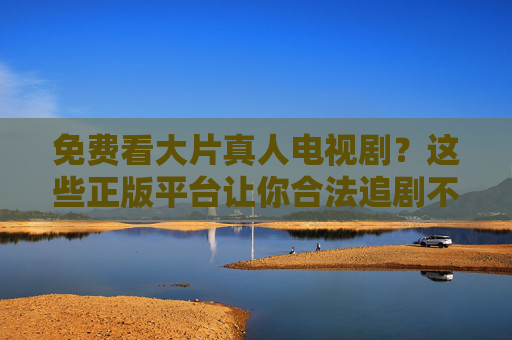 免费看大片真人电视剧？这些正版平台让你合法追剧不踩坑，免费看大片真人电视剧？正版平台合法追剧不踩坑