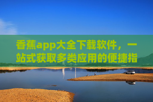 香蕉app大全下载软件，一站式获取多类应用的便捷指南，香蕉app大全下载，一站式获取多类应用的便捷指南