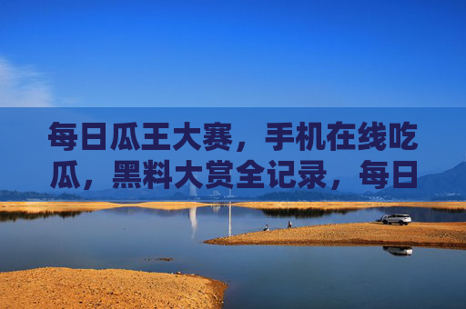 每日瓜王大赛，手机在线吃瓜，黑料大赏全记录，每日瓜王大赛，手机在线吃瓜，黑料大赏全记录