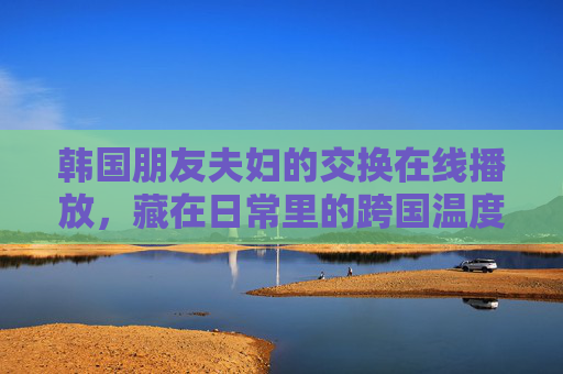 韩国朋友夫妇的交换在线播放，藏在日常里的跨国温度，跨国温度，韩国夫妇的日常交换