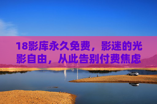 18影库永久免费,影迷的光影自由,从此告别付费焦虑!18影库永久免费,影迷告别付费焦虑,畅享光影自由!