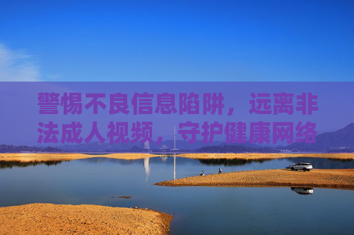 警惕不良信息陷阱,远离非法成人视频,守护健康网络生态,警惕不良信息陷阱,远离非法成人视频守护健康网络生态