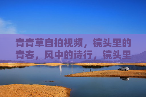 青青草自拍视频，镜头里的青春，风中的诗行，镜头里的青春诗行，青青草与风的自拍