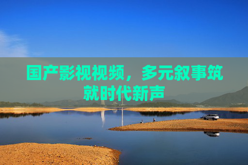 国产影视视频，多元叙事筑就时代新声